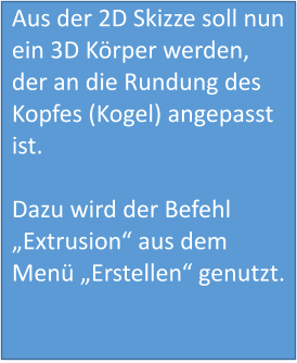 Aus der 2D Skizze soll nun ein 3D Körper werden, der an die Rundung des Kopfes (Kogel) angepasst ist.  Dazu wird der Befehl „Extrusion“ aus dem Menü „Erstellen“ genutzt.