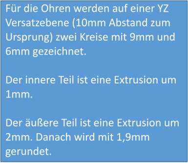 Für die Ohren werden auf einer YZ Versatzebene (10mm Abstand zum Ursprung) zwei Kreise mit 9mm und 6mm gezeichnet.  Der innere Teil ist eine Extrusion um 1mm.  Der äußere Teil ist eine Extrusion um 2mm. Danach wird mit 1,9mm gerundet.