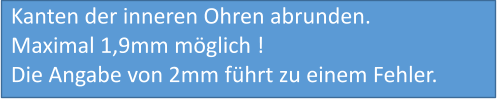 Kanten der inneren Ohren abrunden. Maximal 1,9mm möglich !  Die Angabe von 2mm führt zu einem Fehler.